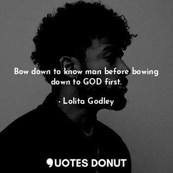 Bow down to know man before bowing down to GOD first.