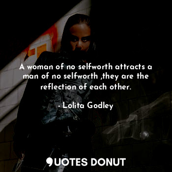 A woman of no selfworth attracts a man of no selfworth ,they are the reflection of each other.