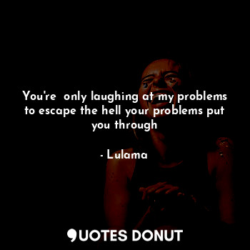 You're  only laughing at my problems to escape the hell your problems put you through