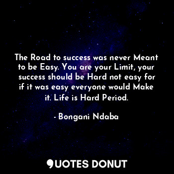 The Road to success was never Meant to be Easy. You are your Limit, your success should be Hard not easy for if it was easy everyone would Make it. Life is Hard Period.