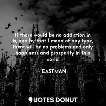If there would be no addiction in is, and by that I mean of any type, there will be no problems and only happiness and prosperity in this world.