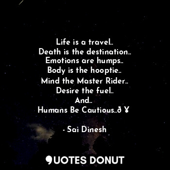 Life is a travel..
Death is the destination..
Emotions are humps..
Body is the hooptie..
Mind the Master Rider..
Desire the fuel..
And.. 
Humans Be Cautious..?