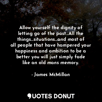 Allow yourself the dignity of letting go of the past...All the things...situations...and most of all people that have hampered your happiness and ambition to be a better you will just simply fade like an old mans memory.