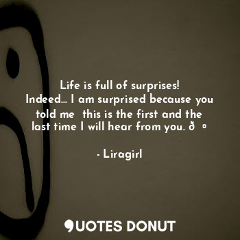 Life is full of surprises!
Indeed... I am surprised because you told me  this is the first and the last time I will hear from you. ?