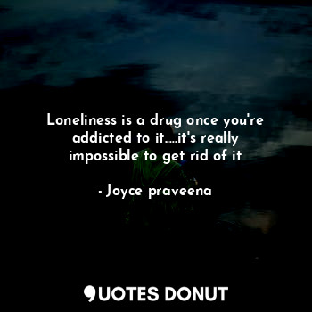 Loneliness is a drug once you're addicted to it.....it's really impossible to get rid of it