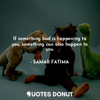 If something bad is happening to you, something can also happen to you.