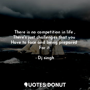 There is no competition in life ,
There's just challenges that you 
Have to face and being prepared 
For it.