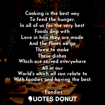 Cooking is the best way
To feed the hunger.
In all of us for the very best
Foods drip with
Love in how they are made
And the times we go
Threw to make
These dishes
Which are served everywhere
All in our
World's which all can relate to
With foodies and having the best.
