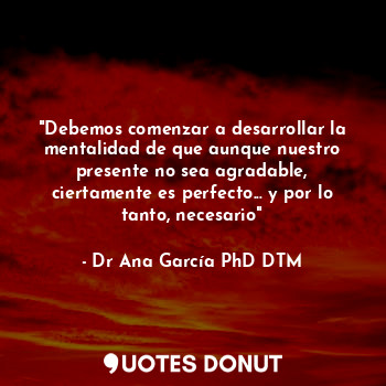 "Debemos comenzar a desarrollar la mentalidad de que aunque nuestro presente no sea agradable, ciertamente es perfecto... y por lo tanto, necesario"