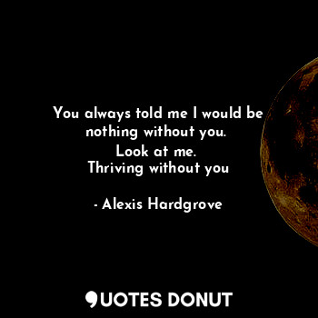 You always told me I would be nothing without you. 
Look at me. 
Thriving withou... - Alexis Hardgrove - Quotes Donut