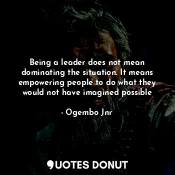 Being a leader does not mean dominating the situation. It means empowering people to do what they would not have imagined possible