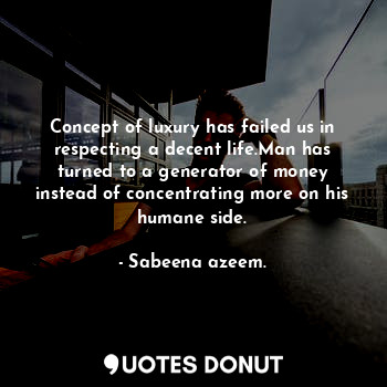 Concept of luxury has failed us in respecting a decent life.Man has turned to a generator of money instead of concentrating more on his humane side.