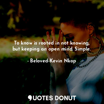 To know is rooted in not knowing, but keeping an open mind. Simple.