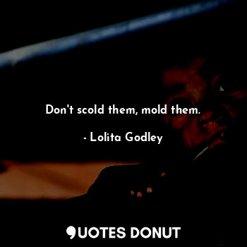 Don't scold them, mold them.