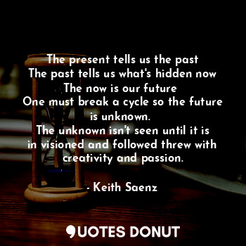 The present tells us the past
The past tells us what's hidden now
The now is our future 
One must break a cycle so the future is unknown. 
The unknown isn't seen until it is in visioned and followed threw with creativity and passion.