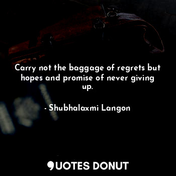 Carry not the baggage of regrets but hopes and promise of never giving up.