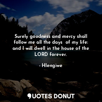 Surely goodness and mercy shall follow me all the days  of my life: and I will dwell in the house of the LORD forever.