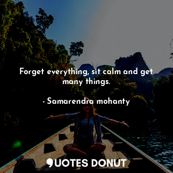 Forget everything, sit calm and get many things.