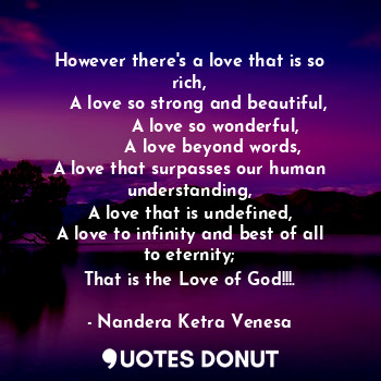 However there's a love that is so rich,
   A love so strong and beautiful,
         A love so wonderful,
        A love beyond words,
A love that surpasses our human understanding,
A love that is undefined,
A love to infinity and best of all to eternity;
That is the Love of God!!!.