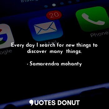 Every day I search for new things to discover  many  things.