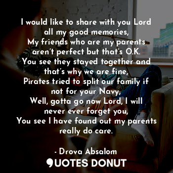 I would like to share with you Lord all my good memories,
My friends who are my parents aren’t perfect but that’s O.K.
You see they stayed together and that’s why we are fine,
Pirates tried to split our family if not for your Navy,
Well, gotta go now Lord, I will never ever forget you,
You see I have found out my parents really do care.