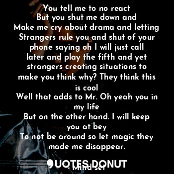 You tell me to no react
But you shut me down and
Make me cry about drama and letting
Strangers rule you and shut of your phone saying oh I will just call later and play the fifth and yet strangers creating situations to make you think why? They think this is cool
Well that adds to Mr. Oh yeah you in my life
But on the other hand. I will keep you at bey
To not be around so let magic they made me disappear.