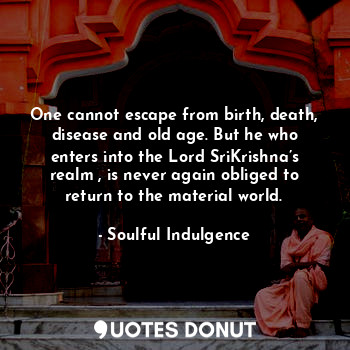 One cannot escape from birth, death, disease and old age. But he who enters into the Lord SriKrishna’s realm , is never again obliged to return to the material world.