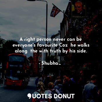 A right person never can be everyone's favourite Coz  he walks along  the with truth by his side.