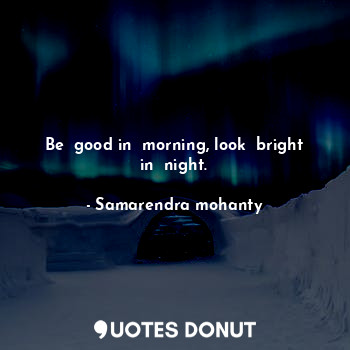 Be  good in  morning, look  bright in  night.