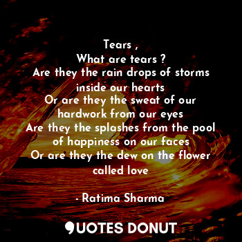Tears ,
What are tears ?
Are they the rain drops of storms inside our hearts
Or are they the sweat of our hardwork from our eyes
Are they the splashes from the pool of happiness on our faces
Or are they the dew on the flower called love