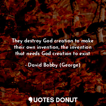 They destroy God creation to make their own invention, the invention that needs God creation to exist