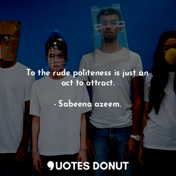 To the rude politeness is just an act to attract.
