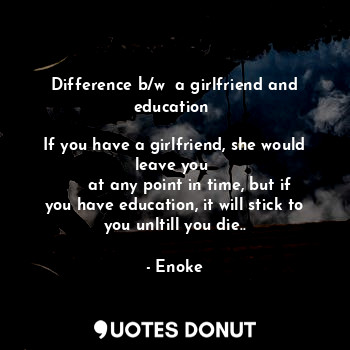 Difference b/w  a girlfriend and education 

If you have a girlfriend, she would leave you 
      at any point in time, but if you have education, it will stick to you unltill you die..