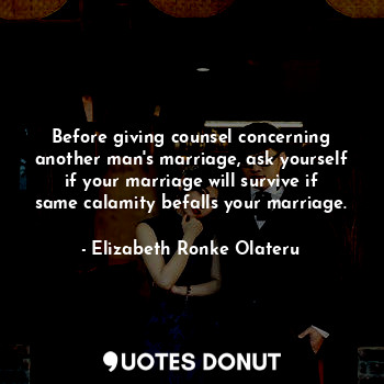 Before giving counsel concerning another man's marriage, ask yourself if your marriage will survive if same calamity befalls your marriage.