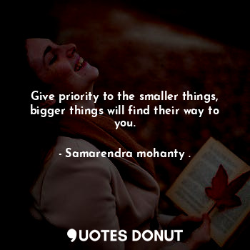 Give priority to the smaller things, bigger things will find their way to you.