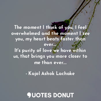 The moment I think of you, I feel overwhelmed and the moment I see you, my heart beats faster than ever....
It's purity of love we have within us, that brings you more closer to me than ever....