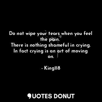 Do not wipe your tears when you feel the pain. 
There is nothing shameful in crying.
In fact crying is an art of moving on.