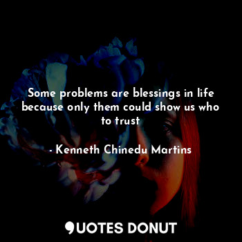 Some problems are blessings in life because only them could show us who to trust