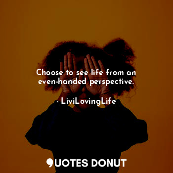 Choose to see life from an even-handed perspective.