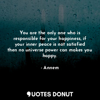 You are the only one who is responsible for your happiness, if your inner peace is not satisfied then no universe power can makes you happy.