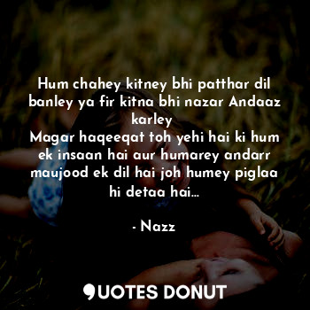 Hum chahey kitney bhi patthar dil banley ya fir kitna bhi nazar Andaaz karley 
Magar haqeeqat toh yehi hai ki hum ek insaan hai aur humarey andarr maujood ek dil hai joh humey piglaa hi detaa hai...