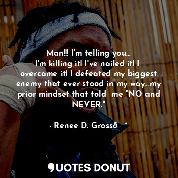 Man!!! I'm telling you...
I'm killing it! I've nailed it! I  overcame it! I defeated my biggest enemy that ever stood in my way...my prior mindset that told  me "NO and NEVER."