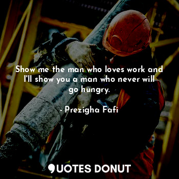 Show me the man who loves work and I'll show you a man who never will go hungry.