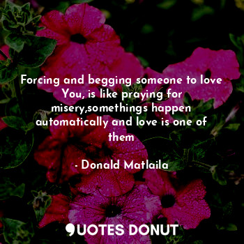  Forcing and begging someone to love You, is like praying for misery,somethings h... - Donald Matlaila - Quotes Donut