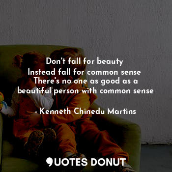Don't fall for beauty 
Instead fall for common sense 
There's no one as good as a beautiful person with common sense