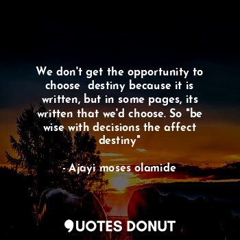 We don't get the opportunity to choose  destiny because it is written, but in some pages, its written that we'd choose. So "be wise with decisions the affect destiny"