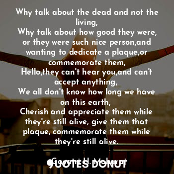 Why talk about the dead and not the living,
Why talk about how good they were, or they were such nice person,and wanting to dedicate a plaque,or commemorate them,
Hello,they can't hear you,and can't accept anything, 
We all don't know how long we have on this earth, 
Cherish and appreciate them while they're still alive, give them that plaque, commemorate them while they're still alive.