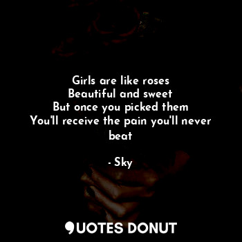 Girls are like roses
Beautiful and sweet
But once you picked them
You'll receive the pain you'll never beat