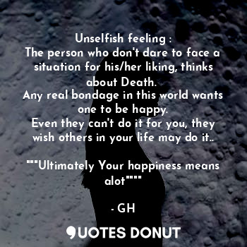 Unselfish feeling :
The person who don't dare to face a situation for his/her liking, thinks about Death. 
Any real bondage in this world wants one to be happy.
Even they can't do it for you, they wish others in your life may do it.. 
"""Ultimately Your happiness means alot""""