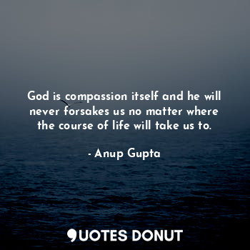 God is compassion itself and he will never forsakes us no matter where the course of life will take us to.